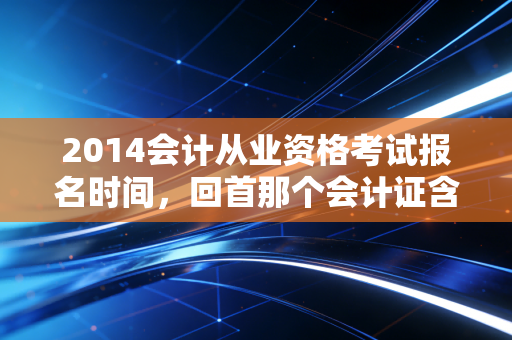 2014会计从业资格考试报名时间，回首那个会计证含金量的巅峰岁月