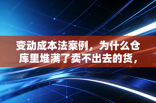 变动成本法案例，为什么仓库里堆满了卖不出去的货，老板却看着利润表笑出了声？