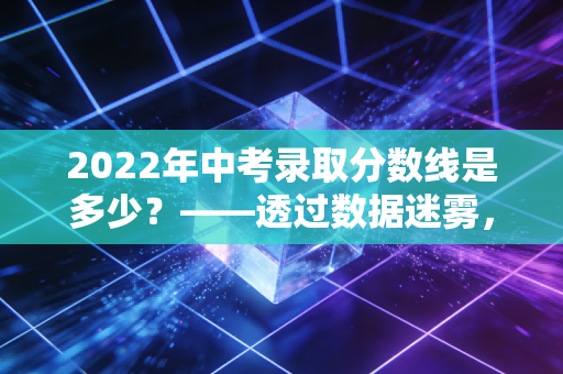 2022年中考录取分数线是多少？——透过数据迷雾，读懂教育分流的账本与现实