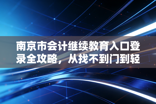 南京市会计继续教育入口登录全攻略，从找不到门到轻松拿证的心路历程