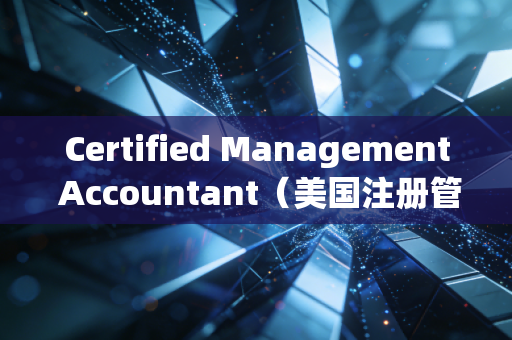 Certified Management Accountant（美国注册管理会计师），不只是考证，更是财务人思维跃迁的金钥匙