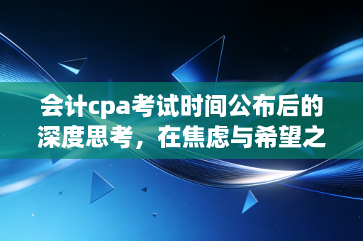 会计cpa考试时间公布后的深度思考，在焦虑与希望之间，我们该如何拿捏这最后的备考节奏？