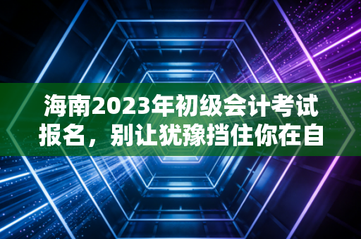 海南2023年初级会计考试报名，别让犹豫挡住你在自贸港的进阶之路