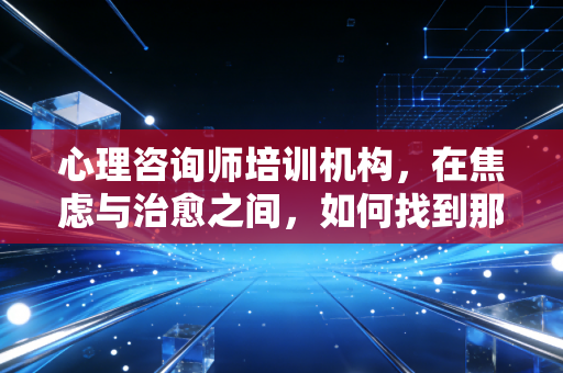 心理咨询师培训机构,在焦虑与治愈之间,如何找到那条真正通往职业化的路?