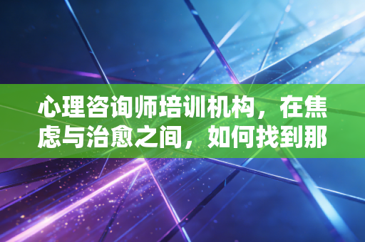 心理咨询师培训机构，在焦虑与治愈之间，如何找到那条真正通往职业化的路？