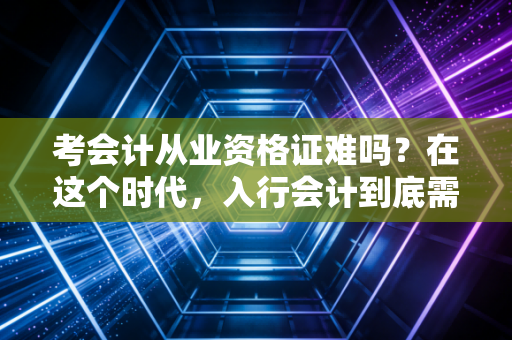 考会计从业资格证难吗?在这个时代,入行会计到底需要跨越几道坎?