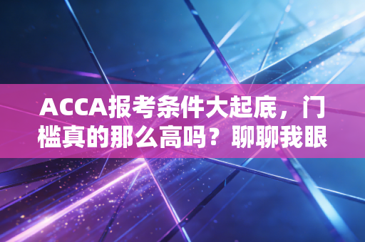 ACCA报考条件大起底，门槛真的那么高吗？聊聊我眼中的那张黄金证书