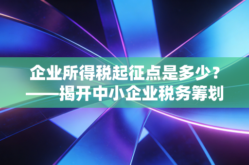 企业所得税起征点是多少？——揭开中小企业税务筹划的隐形门槛与生存智慧