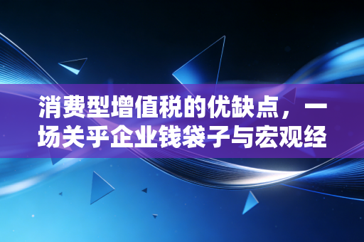 消费型增值税的优缺点，一场关乎企业钱袋子与宏观经济棋局的深度博弈