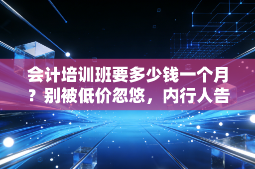会计培训班要多少钱一个月？别被低价忽悠，内行人告诉你真实行情与避坑指南