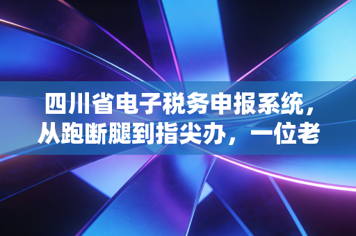四川省电子税务申报系统，从跑断腿到指尖办，一位老会计眼中的数字化蜕变与实操建议