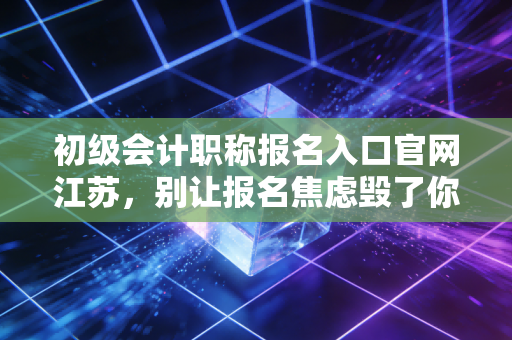 初级会计职称报名入口官网江苏，别让报名焦虑毁了你的会计梦，这篇保姆级攻略请收好