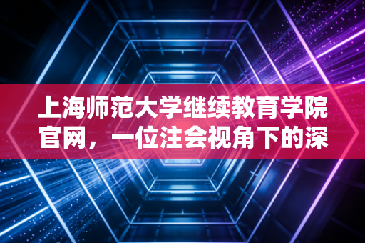 上海师范大学继续教育学院官网，一位注会视角下的深度测评与使用指南