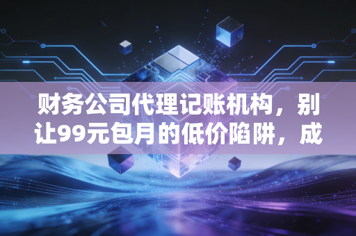 财务公司代理记账机构，别让99元包月的低价陷阱，成为你创业路上的隐形地雷