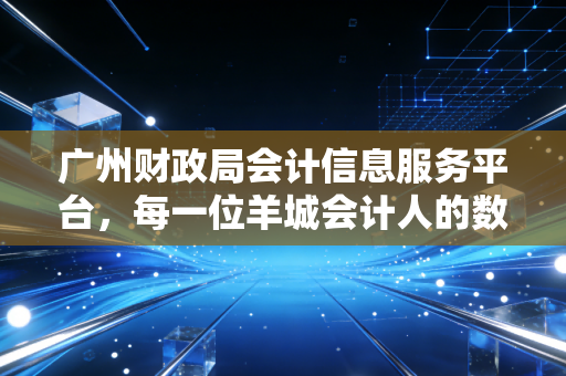 广州财政局会计信息服务平台，每一位羊城会计人的数字生存指南与职业进阶路