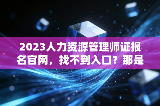 2023人力资源管理师证报名官网，找不到入口？那是你没看懂这场考证革命