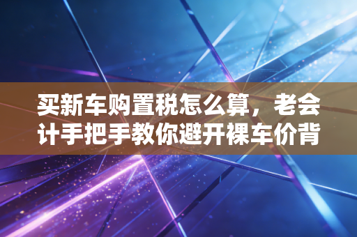 买新车购置税怎么算,老会计手把手教你避开裸车价背后的隐形消费