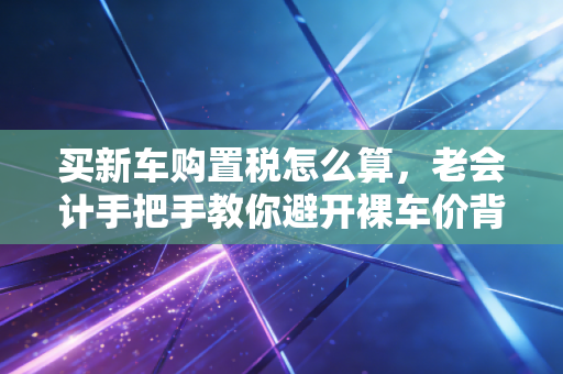 买新车购置税怎么算,老会计手把手教你避开裸车价背后的隐形消费