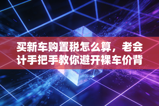 买新车购置税怎么算，老会计手把手教你避开裸车价背后的隐形消费