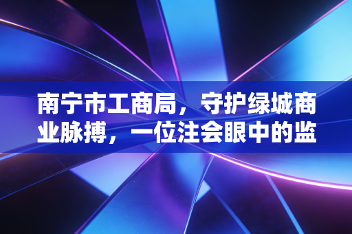 南宁市工商局，守护绿城商业脉搏，一位注会眼中的监管与服务
