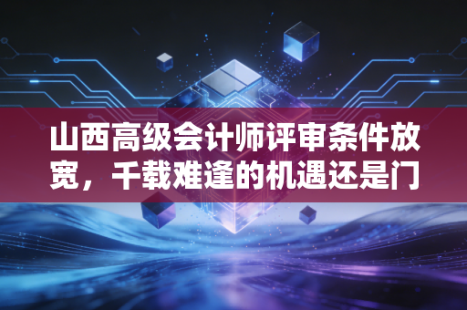 山西高级会计师评审条件放宽，千载难逢的机遇还是门槛降低的隐忧？