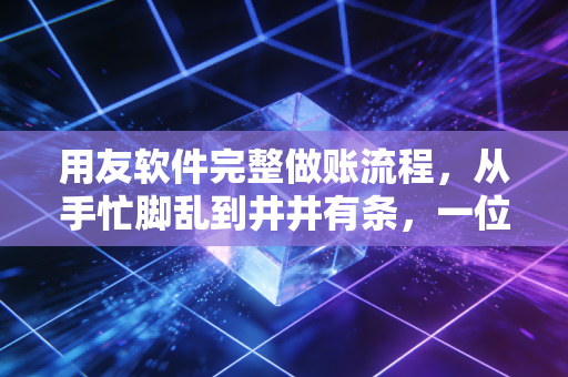 用友软件完整做账流程，从手忙脚乱到井井有条，一位老会计的实战心法
