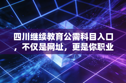 四川继续教育公需科目入口，不仅是网址，更是你职业延续的生命线