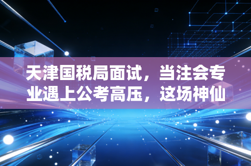 天津国税局面试，当注会专业遇上公考高压，这场神仙打架到底在考什么？
