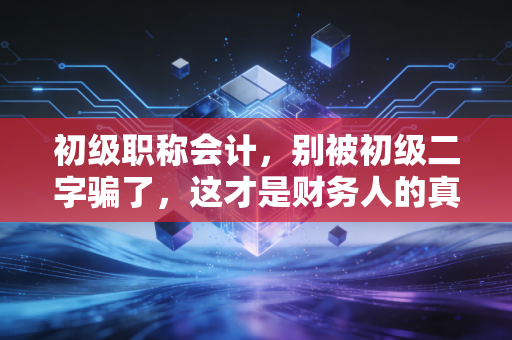 初级职称会计，别被初级二字骗了，这才是财务人的真正起点