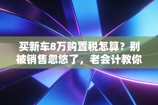 买新车8万购置税怎算？别被销售忽悠了，老会计教你避坑
