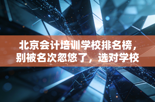 北京会计培训学校排名榜,别被名次忽悠了,选对学校才是上岸的关键