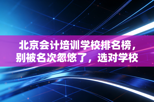 北京会计培训学校排名榜，别被名次忽悠了，选对学校才是上岸的关键