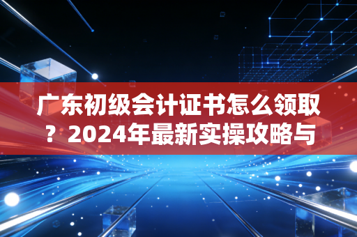 广东初级会计证书怎么领取？2024年最新实操攻略与行业老兵的肺腑之言