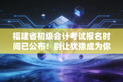 福建省初级会计考试报名时间已公布！别让犹豫成为你进阶CPA的拦路虎