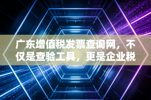 广东增值税发票查询网，不仅是查验工具，更是企业税务合规的护城河