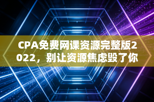 CPA免费网课资源完整版2022,别让资源焦虑毁了你的备考路,老注会教你如何薅羊毛