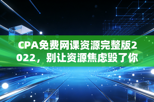 CPA免费网课资源完整版2022,别让资源焦虑毁了你的备考路,老注会教你如何薅羊毛