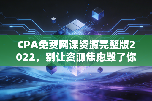CPA免费网课资源完整版2022，别让资源焦虑毁了你的备考路，老注会教你如何薅羊毛