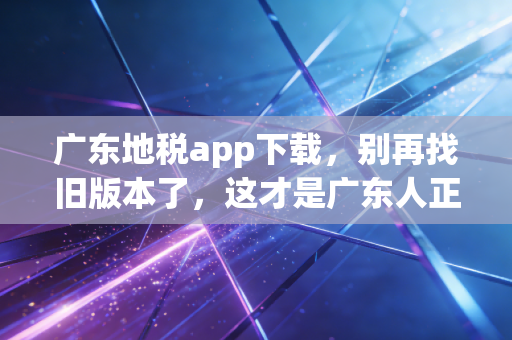 广东地税app下载，别再找旧版本了，这才是广东人正确的办税姿势