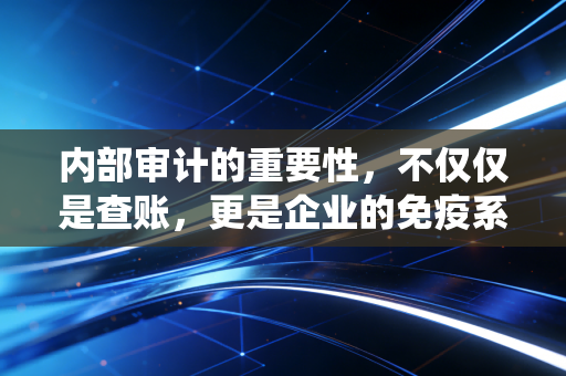 内部审计的重要性，不仅仅是查账，更是企业的免疫系统与价值创造者
