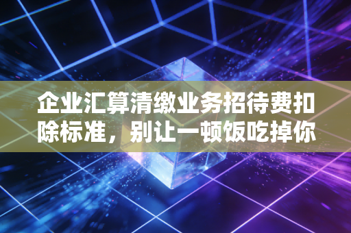 企业汇算清缴业务招待费扣除标准，别让一顿饭吃掉你的利润，资深CPA教你合规避坑