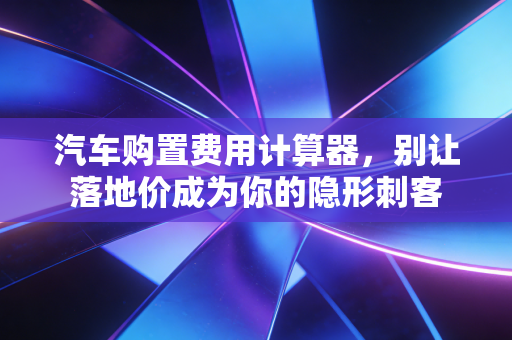 汽车购置费用计算器,别让落地价成为你的隐形刺客