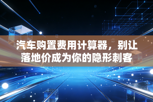 汽车购置费用计算器，别让落地价成为你的隐形刺客