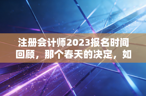 注册会计师2023报名时间回顾，那个春天的决定，如何改变了你的人生轨迹？