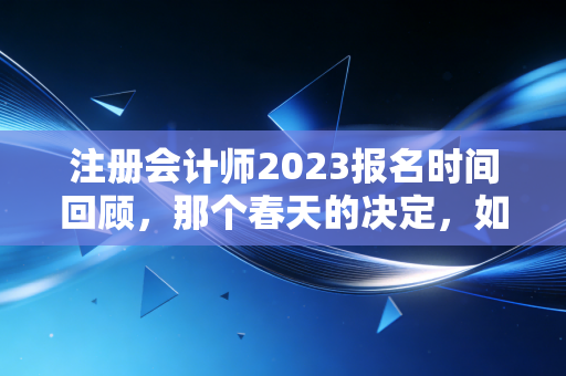 注册会计师2023报名时间回顾，那个春天的决定，如何改变了你的人生轨迹？