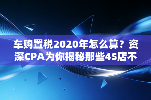 车购置税2020年怎么算？资深CPA为你揭秘那些4S店不敢细说的省钱门道