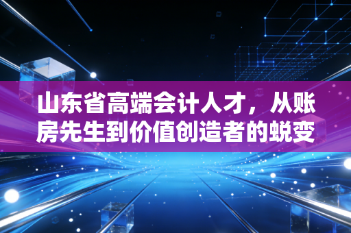 山东省高端会计人才,从账房先生到价值创造者的蜕变之路