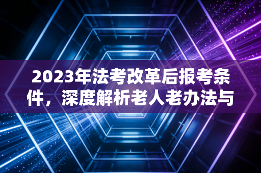 2023年法考改革后报考条件，深度解析老人老办法与新人新办法的分水岭，普通人还能翻盘吗？