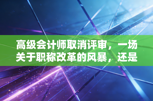 高级会计师取消评审，一场关于职称改革的风暴，还是会计人的集体臆想？