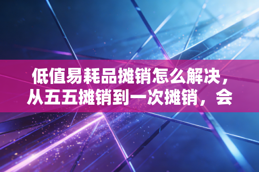 低值易耗品摊销怎么解决,从五五摊销到一次摊销,会计人的避坑指南